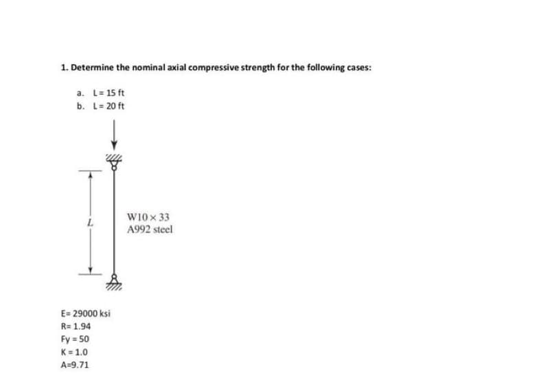 1. Determine the nominal axial compressive strength for the following cases:
a. L= 15 ft
b.
L = 20 ft
L
E= 29000 ksi
R=1.94
Fy = 50
K=1.0
A=9.71
W10x33
A992 steel