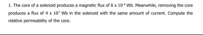 1. The core of a solenoid produces a magnetic flux of 6 x 104 Wb. Meanwhile, removing the core
produces a flux of 4 x 107 Wb in the solenoid with the same amount of current. Compute the
relative permeability of the core.
