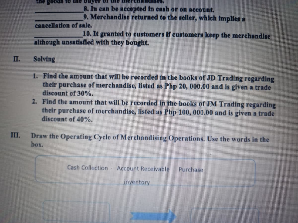 Che
8. In can be accepted in cRsh or on account.
9. Merchandise returned to the seller, which implles a
cancellation of sale.
10. It granted to customers if customers keep the merchandise
although unsatisfled with they bought.
I.
Solving
1. Find the amount that will be recorded in the books of JD Trading regarding
their purchase of merchandise, listed as Php 20, 000.00 and is given a trade
discount of 30%.
2. Find the amount that will be recorded in the books of JM Trading regarding
their purchase of merchandise, listed as Php 100, 000.00 and is given a trade
discount of 40%.
III.
Draw the Operating Cycle of Merchandising Operations. Use the words in the
box.
Cash Collection
Account Receivable
Purchase
inventory
