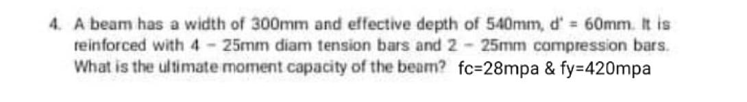 4. A beam has a width of 300mm and effective depth of 540mm, d' 60mm. It is
reinforced with 4 25mm diam tension bars and 2 25mm compression bars.
What is the ultimate moment capacity of the beam? fc=28mpa & fy=420mpa
