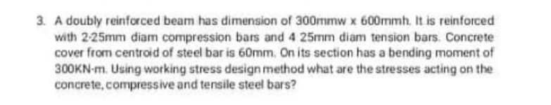 3. A doubly reinforced beam has dimension of 300mmw x 600mmh. It is reinforced
with 2-25mm diam compression bars and 4 25mm diam tension bars. Concrete
cover from centroid of steel bar is 60mm. On its section has a bending moment of
300KN-m. Using working stress design method what are the stresses acting on the
concrete, compressive and tensile steel bars?