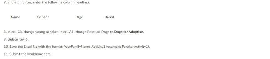 7. In the third row, enter the following column headings:
Name
Gender
Age
Breed
8. In cell C8, change young to adult. In cell A1, change Rescued Dogs to Dogs for Adoption.
9. Delete row 6.
10. Save the Excel file with the format: YourFamilyName-Activity1 (example: Peralta-Activity1).
11. Submit the workbook here.
