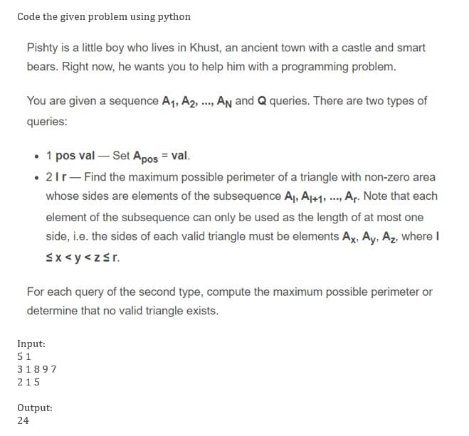 Code the given problem using python
Pishty is a little boy who lives in Khust, an ancient town with a castle and smart
bears. Right now, he wants you to help him with a programming problem.
You are given a sequence A1, A2 ., An and Q queries. There are two types of
queries:
• 1 pos val – Set Apos = val.
• 21r- Find the maximum possible perimeter of a triangle with non-zero area
whose sides are elements of the subsequence Aj, Aj+1, . Ar. Note that each
element of the subsequence can only be used as the length of at most one
side, i.e. the sides of each valid triangle must be elements Ax, Ay, Az, where I
Sx <y <zsr.
For each query of the second type, compute the maximum possible perimeter or
determine that no valid triangle exists.
Input:
51
31897
215
Output:
24
