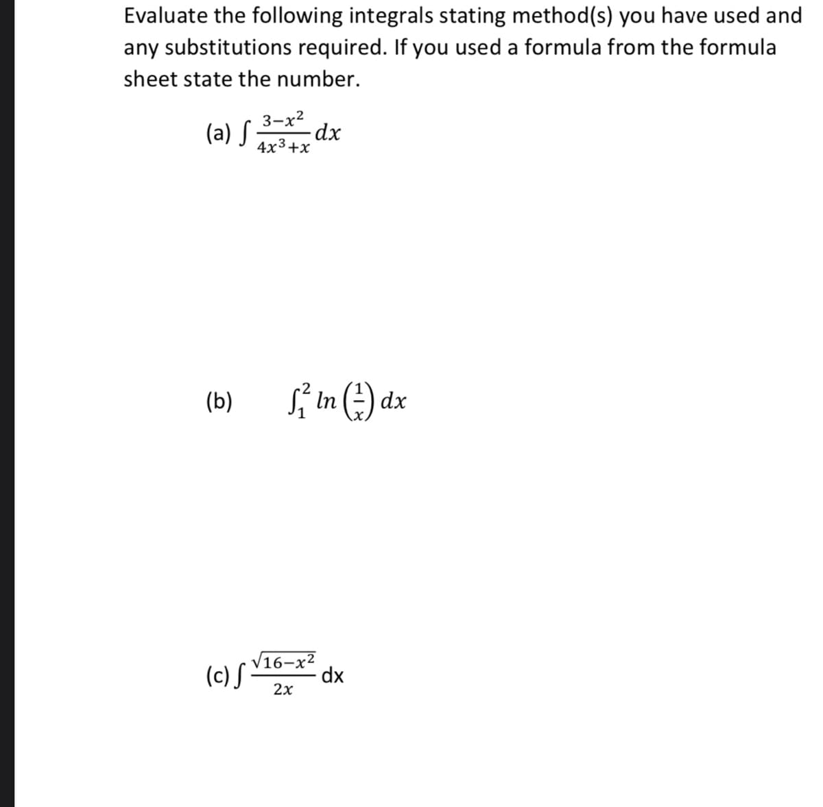 Evaluate the following integrals stating method(s) you have used and
any substitutions required. If you used a formula from the formula
sheet state the number.
3-x2
(a) S
-dx
4x3+x
(b)
Sí In (-) dx
(c) S
V16-x²
dx
2x
