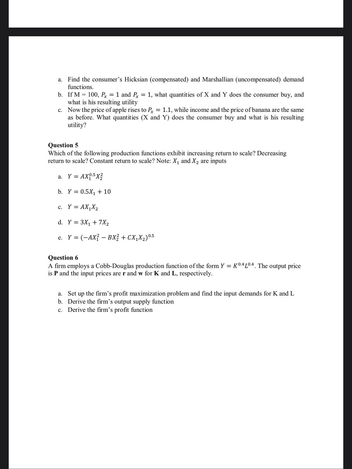 a. Find the consumer's Hicksian (compensated) and Marshallian (uncompensated) demand
functions.
b. If M = 100, Px
what is his resulting utility
c. Now the price of apple rises to Px
as before. What quantities (X and Y) does the consumer buy and what is his resulting
utility?
1 and P = 1, what quantities of X and Y does the consumer buy, and
%3D
1.1, while income and the price of banana are the same
Question 5
Which of the following production functions exhibit increasing return to scale? Decreasing
return to scale? Constant return to scale? Note: X, and X2 are inputs
a. Y = AX,.5X?
b. Y = 0.5X, + 10
c. Y = AX,X2
d. Y = 3X1 + 7X2
e. Y = (-AX{ – BX? + CX,X2)05
Question 6
A firm employs a Cobb-Douglas production function of the form Y = K0.4L04. The output price
is P and the input prices are r and w for K and L, respectively.
a. Set up the firm's profit maximization problem and find the input demands for K and L
b. Derive the firm's output supply function
c. Derive the firm's profit function
