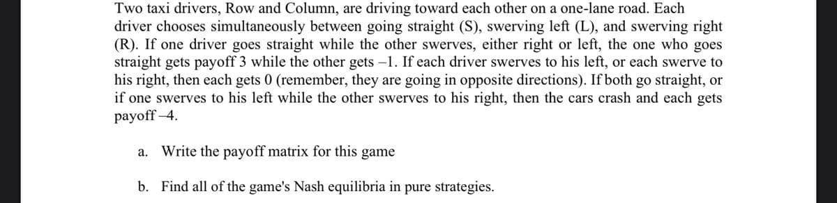 Two taxi drivers, Row and Column, are driving toward each other on a one-lane road. Each
driver chooses simultaneously between going straight (S), swerving left (L), and swerving right
(R). If one driver goes straight while the other swerves, either right or left, the one who goes
straight gets payoff 3 while the other gets -1. If each driver swerves to his left, or each swerve to
his right, then each gets 0 (remember, they are going in opposite directions). If both go straight, or
if one swerves to his left while the other swerves to his right, then the cars crash and each gets
раyoff -4.
a. Write the payoff matrix for this game
b. Find all of the game's Nash equilibria in pure strategies.
