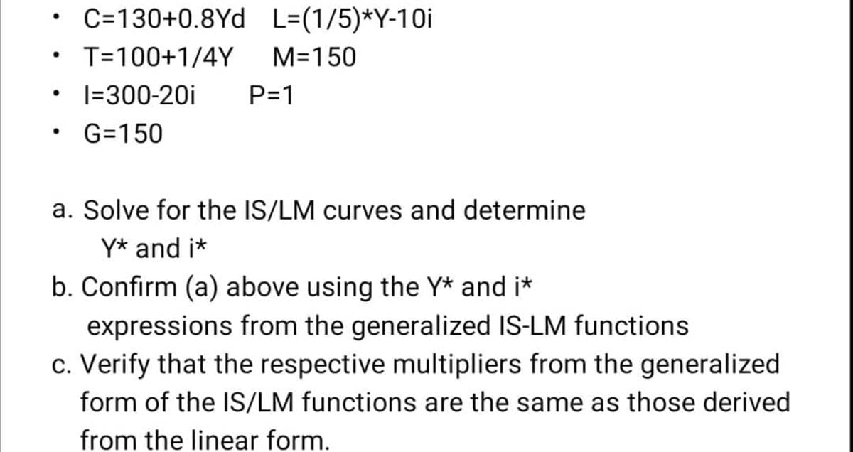 C=130+0.8Yd L=(1/5)*Y-10i
T=100+1/4Y
M=150
I=300-20i
P=1
G=150
a. Solve for the IS/LM curves and determine
Y* and i*
b. Confirm (a) above using the Y* and i*
expressions from the generalized IS-LM functions
c. Verify that the respective multipliers from the generalized
form of the IS/LM functions are the same as those derived
from the linear form.
