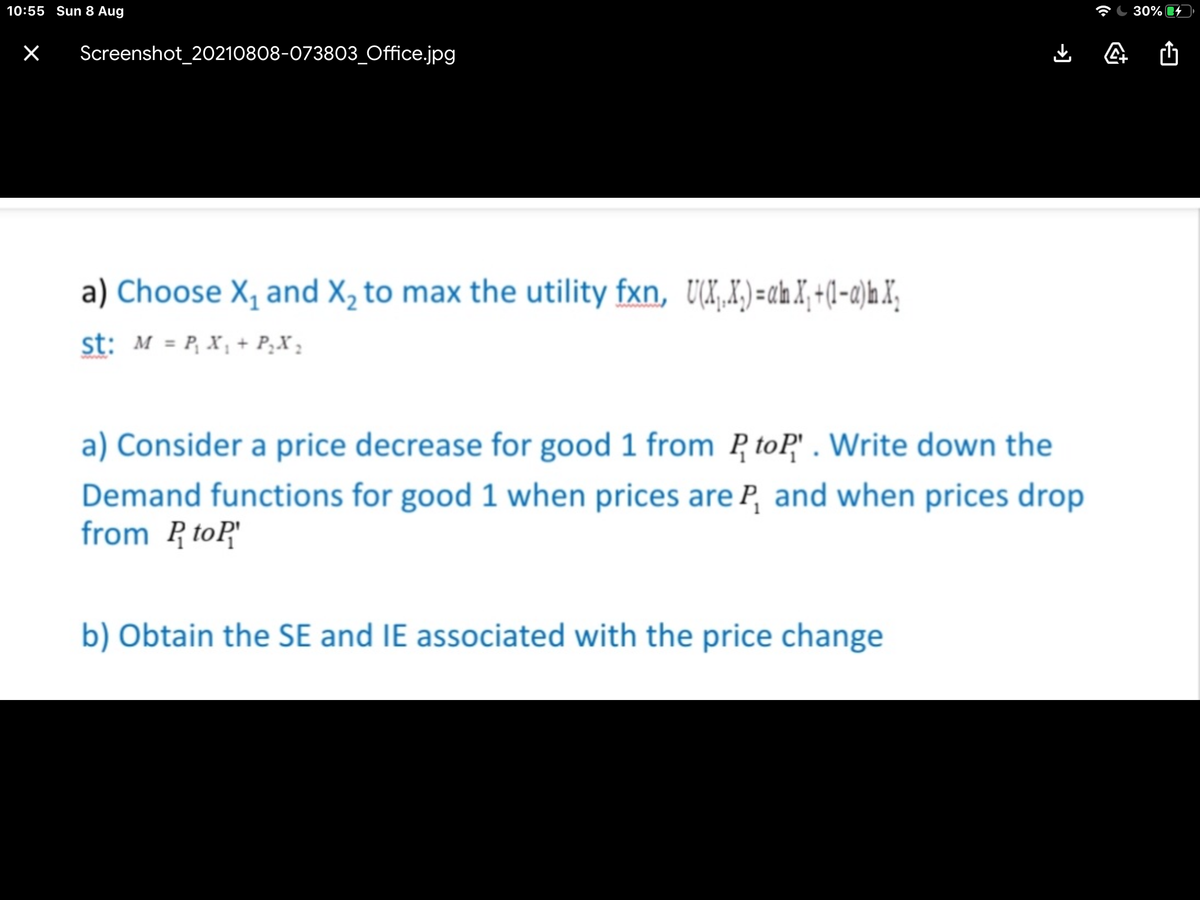 10:55 Sun 8 Aug
30%
Screenshot_20210808-073803_Office.jpg
a) Choose X, and X, to max the utility fxn, UX,X)=chX;+(l-a)hX,
st: M = P, X, + P¿X ;
a) Consider a price decrease for good 1 from P toP" . Write down the
Demand functions for good 1 when prices are P, and when prices drop
from R toP"
b) Obtain the SE and IE associated with the price change
