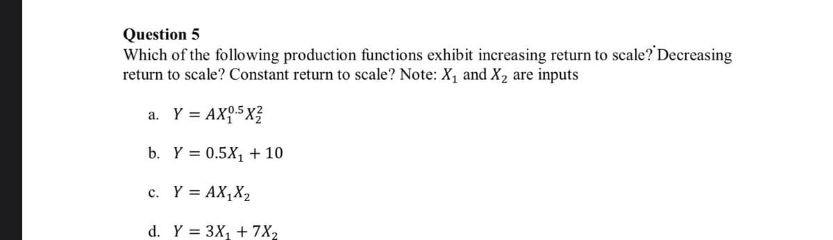 Question 5
Which of the following production functions exhibit increasing return to scale? Decreasing
return to scale? Constant return to scale? Note: X1 and X2 are inputs
a. Y = AX95X?
b. Y = 0.5X, + 10
c. Y = AX,X2
d. Y = 3X1 + 7X2
