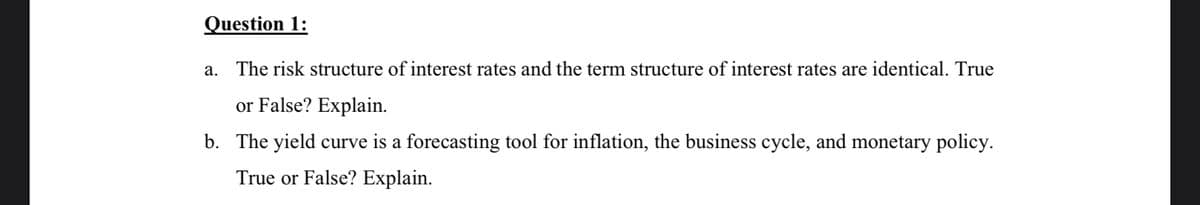 Question 1:
a. The risk structure of interest rates and the term structure of interest rates are identical. True
or False? Explain.
b. The yield curve is a forecasting tool for inflation, the business cycle, and monetary policy.
True or False? Explain.
