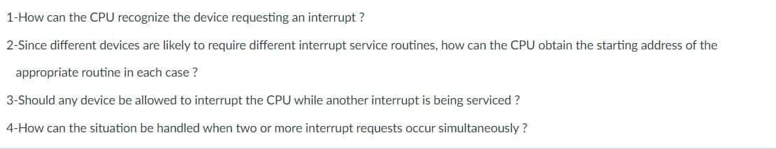 1-How can the CPU recognize the device requesting an interrupt ?
2-Since different devices are likely to require different interrupt service routines, how can the CPU obtain the starting address of the
appropriate routine in each case ?
3-Should any device be allowed to interrupt the CPU while another interrupt is being serviced ?
4-How can the situation be handled when two or more interrupt requests occur simultaneously ?
