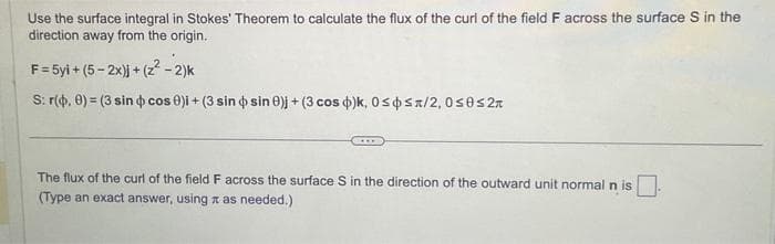 Use the surface integral in Stokes' Theorem to calculate the flux of the curl of the field F across the surface S in the
direction away from the origin.
F=5yi +(5-2x)j + (2²-2)k
S: r(0, 0) (3 sin cos 0)i + (3 sin o sin 0)j + (3 cos )k, 0≤ ≤/2, 0≤0≤2
The flux of the curl of the field F across the surface S in the direction of the outward unit normal n is
(Type an exact answer, using a as needed.)