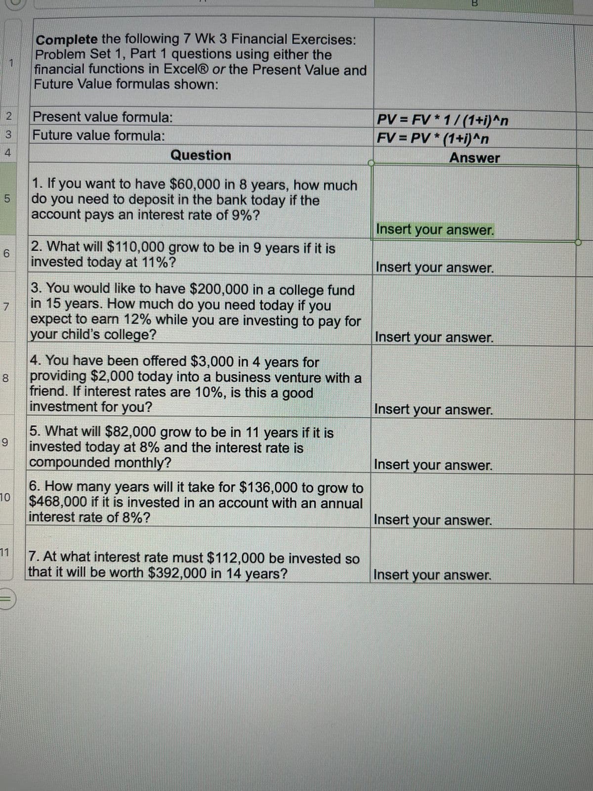 2
3
4
1
5
6
7
00
8
9
10
11
Complete the following 7 Wk 3 Financial Exercises:
Problem Set 1, Part 1 questions using either the
financial functions in Excel® or the Present Value and
Future Value formulas shown:
Present value formula:
Future value formula:
Question
1. If you want to have $60,000 in 8 years, how much
do you need to deposit in the bank today if the
account pays an interest rate of 9%?
2. What will $110,000 grow to be in 9 years if it is
invested today at 11%?
3. You would like to have $200,000 in a college fund
in 15 years. How much do you need today if you
expect to earn 12% while you are investing to pay for
your child's college?
4. You have been offered $3,000 in 4 years for
providing $2,000 today into a business venture with a
friend. If interest rates are 10%, is this a good
investment for you?
5. What will $82,000 grow to be in 11 years if it is
invested today at 8% and the interest rate is
compounded monthly?
6. How many years will it take for $136,000 to grow to
$468,000 if it is invested in an account with an annual
interest rate of 8%?
7. At what interest rate must $112,000 be invested so
that it will be worth $392,000 in 14 years?
PV=FV* 1/(1+i)^n
FV = PV*(1+i)^n
Answer
Insert your answer.
Insert your answer.
Insert your answer.
Insert your answer.
Insert your answer.
Insert your answer.
Insert your answer.