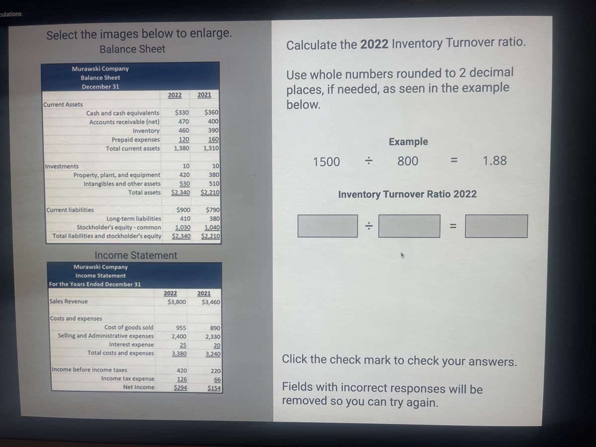 culations
Select the images below to enlarge.
Balance Sheet
Murawski Company
Balance Sheet
December 31
Current Assets
Investments
Cash and cash equivalents
Accounts receivable (net)
Property, plant, and equipment
Intangibles and other assets
Total assets
Current liabilities
Inventory
Prepaid expenses
Total current assets
Sales Revenue
Murawski Company
Income Statement
For the Years Ended December 31
Costs and expenses
Cost of goods sold
Selling and Administrative expenses
Interest expense
Total costs and expenses
2022
Income Statement
Income before income taxes
$330
470
460
120
1,380
Income tax expense
Net Income
10
420
530
$2,340
Long-term liabilities
Stockholder's equity - common
1,030
1,040
Total liabilities and stockholder's equity $2,340 $2,210
$900
410
2022
$3,800
955
2,400
25
3,380
2021
420
126
$294
$360
400
390
160
1,310
10
380
510
$2,210
$790
380
2021
$3,460
890
2,330
20
3,240
220
66
$154
Calculate the 2022 Inventory Turnover ratio.
Use whole numbers rounded to 2 decimal
places, if needed, as seen in the example
below.
1500
Example
800
Inventory Turnover Ratio 2022
÷
1.88
Click the check mark to check your answers.
Fields with incorrect responses will be
removed so you can try again.