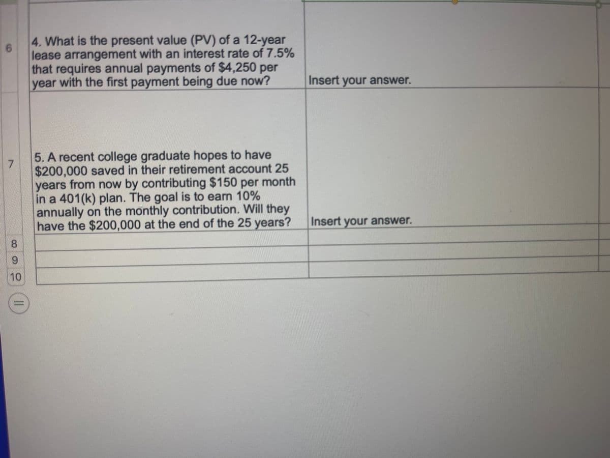 6
7
3
9
10
||
4. What is the present value (PV) of a 12-year
lease arrangement with an interest rate of 7.5%
that requires annual payments of $4,250 per
year with the first payment being due now?
5. A recent college graduate hopes to have
$200,000 saved in their retirement account 25
years from now by contributing $150 per month
in a 401(k) plan. The goal is to earn 10%
annually on the monthly contribution. Will they
have the $200,000 at the end of the 25 years?
Insert your answer.
Insert your answer.