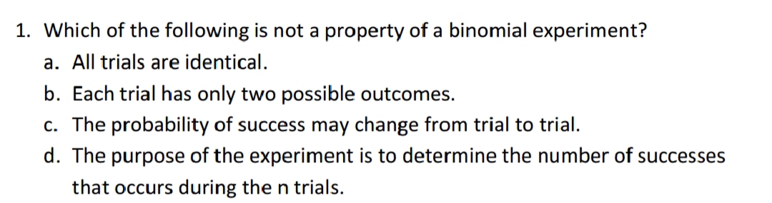 1. Which of the following is not a property of a binomial experiment?
a. All trials are identical.
b. Each trial has only two possible outcomes.
c. The probability of success may change from trial to trial.
d. The purpose of the experiment is to determine the number of successes
that occurs during the n trials.
