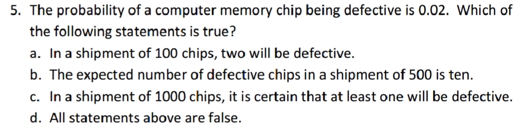 5. The probability of a computer memory chip being defective is 0.02. Which of
the following statements is true?
a. In a shipment of 100 chips, two will be defective.
b. The expected number of defective chips in a shipment of 500 is ten.
c. In a shipment of 1000 chips, it is certain that at least one will be defective.
d. All statements above are false.
