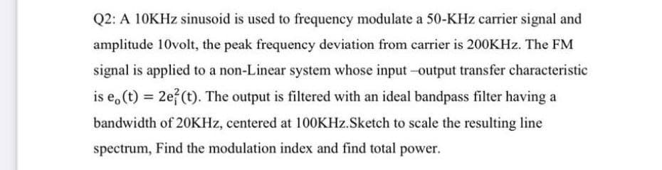 Q2: A 10KHZ sinusoid is used to frequency modulate a 50-KHz carrier signal and
amplitude 10volt, the peak frequency deviation from carrier is 200KHZ. The FM
signal is applied to a non-Linear system whose input -output transfer characteristic
is e, (t) = 2e? (t). The output is filtered with an ideal bandpass filter having a
bandwidth of 20KHZ, centered at 100KHZ.Sketch to scale the resulting line
spectrum, Find the modulation index and find total power.
