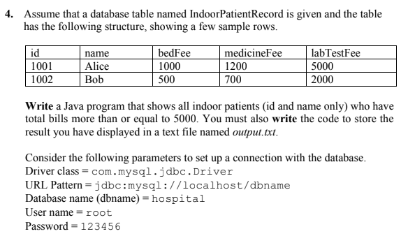 4. Assume that a database table named IndoorPatientRecord is given and the table
has the following structure, showing a few sample rows.
id
bedFee
1000
500
medicineFee
labTestFee
5000
name
1001
Alice
1200
1002
Bob
700
2000
Write a Java program that shows all indoor patients (id and name only) who have
total bills more than or equal to 5000. You must also write the code to store the
result you have displayed in a text file named output.txt.
Consider the following parameters to set up a connection with the database.
Driver class = com.mysql.jdbc. Driver
URL Pattern = jdbc:mysql://localhost/dbname
Database name (dbname) = hospital
User name =root
Password = 123456
