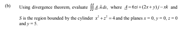 (b)
Using divergence theorem, evaluate [[4.n ds, where 4=6zi +(2x+ y)j– xk and
S is the region bounded by the cylinder x +z = 4 and the planes x = 0, y = 0, z = 0
and y = 5.
