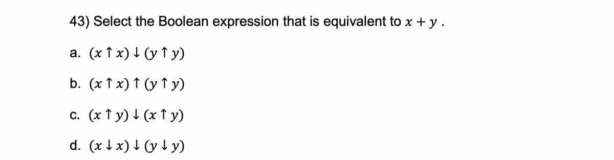 43) Select the Boolean expression that is equivalent to x + y .
a. (x1x) (y ↑ y)
b. (x 1 x) ↑ (y ↑y)
c. (x ↑y) ↓ (x ↑ y)
d. (xx) ↓ (y + y)