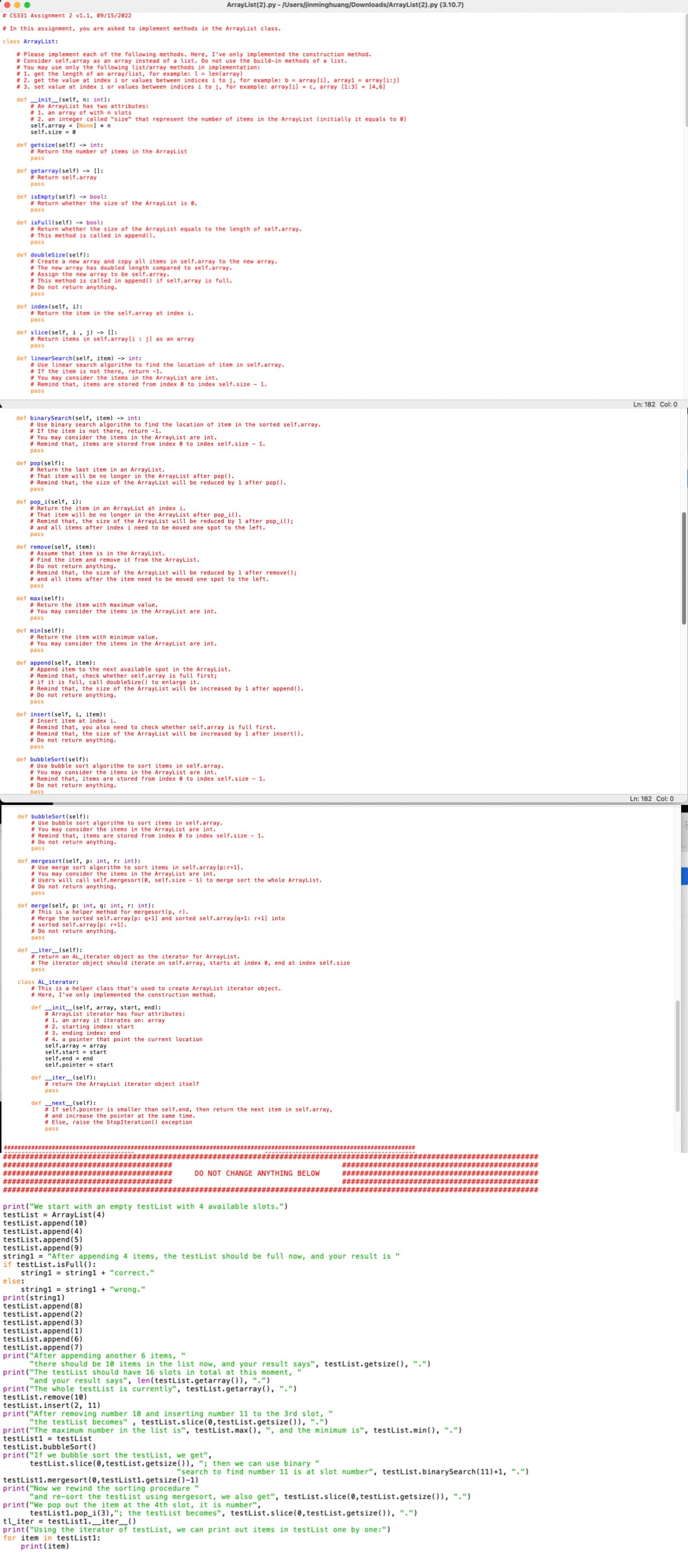 # CS331 Assignment 2 v1.1, 09/15/2022
# In this assignment, you are asked to implement methods in the ArrayList class.
class ArrayList:
# Please implement each of the following methods. Here, I've only implemented the construction method.
Consider self.array as an array instead of a list. Do not use the build-in methods of a list.
You may use only the following list/array methods in implementation:
#1. get the length of an array/list, for example: 1 = len(array)
# 2. get the value at index i or values between indices i to j, for example: b = array[i], array1 = array[i:j]
#3. set value at index i or values between indices i to j, for example: array[i] = c, array [1:3] = [4,6]
definit__(self, n: int):
def getsize(self)
int:
#Return the number of items in the ArrayList
pass
#An ArrayList has two attributes:
#1. an array of with n slots
#2. an integer called "size" that represent the number of items in the ArrayList (initially it equals to 0)
self.array=[None] n
self.size=0
def getarray(self) > [1:
#Return self.array
pass
def isEmpty(self) -> bool:
#Return whether the size of the ArrayList is 0.
pass
def isFull(self) -> bool:
#Return whether the size of the ArrayList equals to the length of self.array.
#This method is called in append().
pass
def doubleSize(self):
# Create a new array and copy all items in self.array to the new array.
# The new array has doubled length compared to self.array.
#Assign the new array to be self.array.
# This method is called in append() if self.array is full.
Do not return anything.
pass
def index(self, i):
#Return the item in the self.array at index i.
pass
def slice(self, i, j)-> []:
# Return items in self.array[i: jl as an array
pass
def linearSearch(self, item)->int:
# Use linear search algorithm to find the location of item in self.array.
# If the item is not there, return -1.
# You may consider the items in the ArrayList are int.
# Remind that, items are stored from index to index self.size - 1.
pass
def binarySearch (self, item) -> int:
# Use binary search algorithm to find the location of item in the sorted self.array.
# If the item is not there, return -1.
def pop (self):
# You may consider the items in the ArrayList are int.
# Remind that, items are stored from index to index self.size - 1.
pass
def pop_i(self, i):
# Return the last item in an ArrayList.
#That item will be no longer in the ArrayList after pop().
#Remind that, the size of the ArrayList will be reduced by 1 after pop().
pass
def remove(self, item):
Return the item in an ArrayList at index i.
# That item will be no longer in the ArrayList after pop_i().
# Remind that, the size of the ArrayList will be reduced by 1 after pop_i();
# and all items after index i need to be moved one spot to the left.
pass
# Assume that item is in the ArrayList.
# Find the item and remove it from the ArrayList.
# Do not return anything.
def max(self):
#Remind that, the size of the ArrayList will be reduced by 1 after remove();
# and all items after the item need to be moved one spot to the left.
pass
# Return the item with maximum value.
# You may consider the items in the ArrayList are int.
pass
def min(self):
ArrayList (2).py - /Users/jinminghuang/Downloads/ArrayList(2).py (3.10.7)
Return the item with minimum value.
# You may consider the items in the ArrayList are int.
pass
####
def append(self, item):
#Append item to the next available spot in the ArrayList.
# Remind that, check whether self.array is full first;
# if it is full, call doubleSize() to enlarge it.
#Remind that, the size of the ArrayList will be increased by 1 after append().
# Do not return anything.
pass
def insert (self, i, item):
# Insert item at index i.
#Remind that, you also need to check whether self.array is full first.
#Remind that, the size of the ArrayList will be increased by 1 after insert().
# Do not return anything.
pass
def bubbleSort (self):
# Use bubble sort algorithm to sort items in self.array.
# You may consider the items in the ArrayList are int.
#Remind that, items are stored from index to index self.size - 1.
# Do not return anything.
Dass
def bubbleSort (self):
# Use bubble sort algorithm to sort items in self.array.
# You may consider the items in the ArrayList are int.
#Remind that, items are stored from index to index self.size 1.
# Do not return anything.
pass
def mergesort (self, p: int, r: int):
# Use merge sort algorithm to sort items in self.array [p:r+1].
# You may consider the items in the ArrayList are int.
# Users will call self.mergesort (0, self.size 1) to merge sort the whole ArrayList.
#Do not return anything.
pass
def merge(self, p: int, q: int, r: int):
# This is a helper method for mergesort (p, r).
#Merge the sorted self.array [p: q+1] and sorted self.array [q+1: r+1] into
#sorted self.array [p: r+1].
# Do not return anything.
pass
defiter_(self):
#return an AL_iterator object as the iterator for ArrayList.
# The iterator object should iterate on self.array, starts at index 0, end at index self.size
pass
class AL iterator:
# This is a helper class that's used to create ArrayList iterator object.
# Here, I've only implemented the construction method.
definit__(self, array, start, end):
#ArrayList iterator has four attributes:
# 1. an array it iterates on: array
# 2. starting index: start
# 3. ending index: end
#4. a pointer that point the current location.
self.array array
self.start = start
self.end end
self.pointer = start.
defiter (self):
# return the ArrayList iterator object itself
pass
def __next__(self):
# If self.pointer is smaller than self.end, then return the next item in self.array,
# and increase the pointer at the same time.
# Else, raise the StopIteration() exception
pass
testList.append(4)
testList.append(5)
testList.append (9)
print("We start with an empty testList with 4 available slots.")
testList = ArrayList (4)
testList.append (10)
else:
print (string1)
testList.append(8)
testList.append(2)
testList.append(3)
DO NOT CHANGE ANYTHING BELOW
testList.append (1)
testList.append (6)
testList.append (7)
************##
string1= "After appending 4 items, the testList should be full now, and your result is '
if testList.isFull():
string1= string1 + "correct."
string1= string1 + "wrong."
######*
######*
testList.bubbleSort()
print("If we bubble sort the testList, we get",
testList.slice (0, testList.getsize()), "; then we can use binary "
print("After appending another 6 items,
"there should be 10 items in the list now, and your result says", testList.getsize(), ".")
print("The testList should have 16 slots in total at this moment,
"and your result says", len(testList.getarray()), ".")
print("The whole testList is currently", testList.getarray(), ".")
testList.remove(10)
testList.insert (2, 11)
print("After removing number 10 and inserting number 11 to the 3rd slot, "
"the testList becomes", testList.slice (0, testList.getsize()), ".")
print("The maximum number in the list is", testList.max(), ", and the minimum is", testList.min(), ".")
testList1= testList
"search to find number 11 is at slot number", testList.binarySearch (11)+1, ".")
testList1.mergesort (0, testList1.getsize()-1)
"
print("Now we rewind the sorting procedure
"and re-sort the testList using mergesort, we also get", testList.slice (0, testList.getsize()), ".")
print("We pop out the item at the 4th slot, it is number",
testList1.pop_i(3),"; the testList becomes", testList.slice (0, testList.getsize()), ".")
tl_iter testListl._iter___()
print("Using the iterator of testList, we can print out items in testList one by one:")
for item in testList1:
print (item)
Ln: 182 Col: 0
Ln: 182 Col: 0