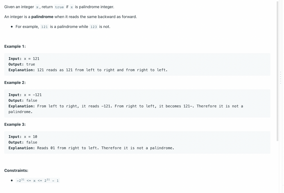 Given an integer x, return true if x is palindrome integer.
An integer is a palindrome when it reads the same backward as forward.
• For example, 121 is a palindrome while 123 is not.
Example 1:
Input: x= 121
Output: true
Explanation: 121 reads as 121 from left to right and from right to left.
Example 2:
Input: x= -121
Output: false
Explanation: From left to right, it reads -121. From right to left, it becomes 121-. Therefore it is not a
palindrome.
Example 3:
Input: x= 10
Output: false
Explanation: Reads 01 from right to left. Therefore it is not a palindrome.
Constraints:
-231 <= x <= 231 1