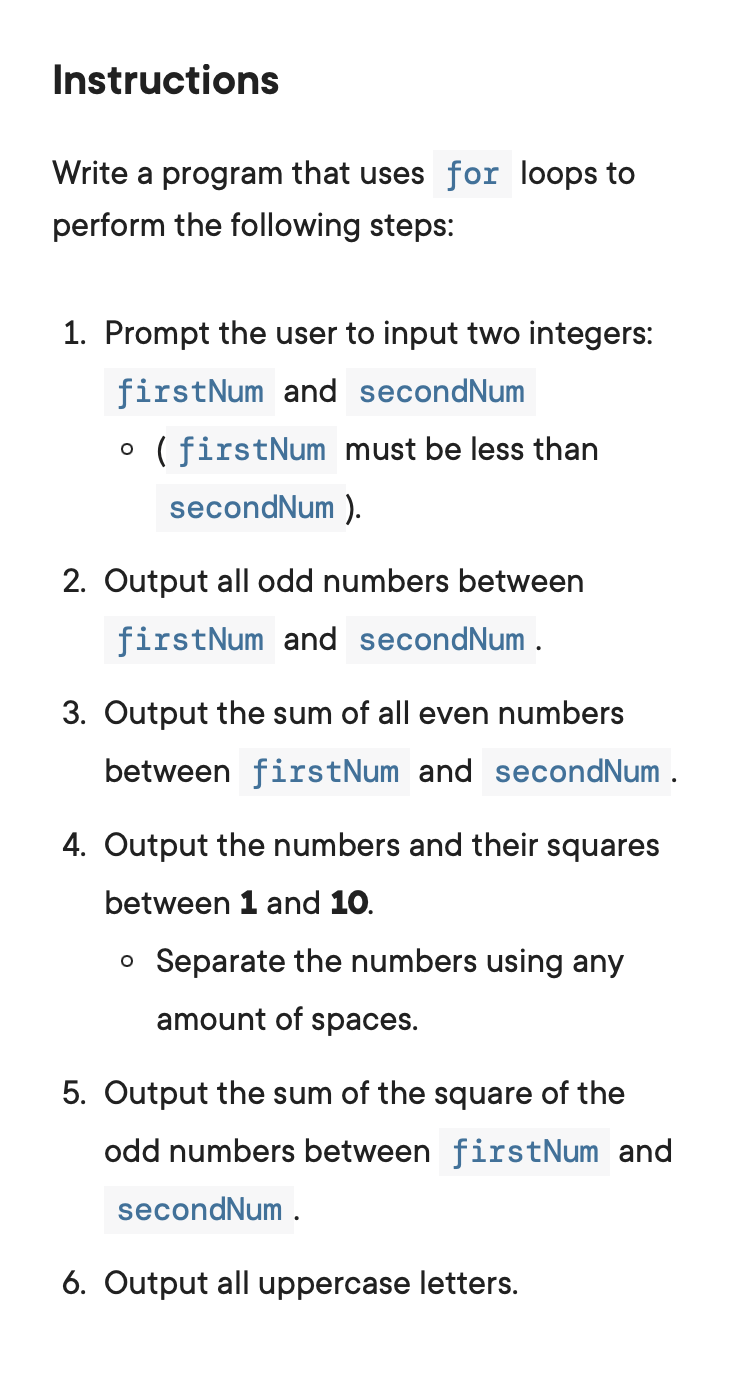 Instructions
Write a program that uses for loops to
perform the following steps:
1. Prompt the user to input two integers:
firstNum and secondNum
• (firstNum must be less than
secondNum ).
2. Output all odd numbers between
firstNum and secondNum .
3. Output the sum of all even numbers
between firstNum and secondNum .
4. Output the numbers and their squares
between 1 and 10.
o Separate the numbers using any
amount of spaces.
5. Output the sum of the square of the
odd numbers between firstNum and
secondNum .
6. Output all uppercase letters.
