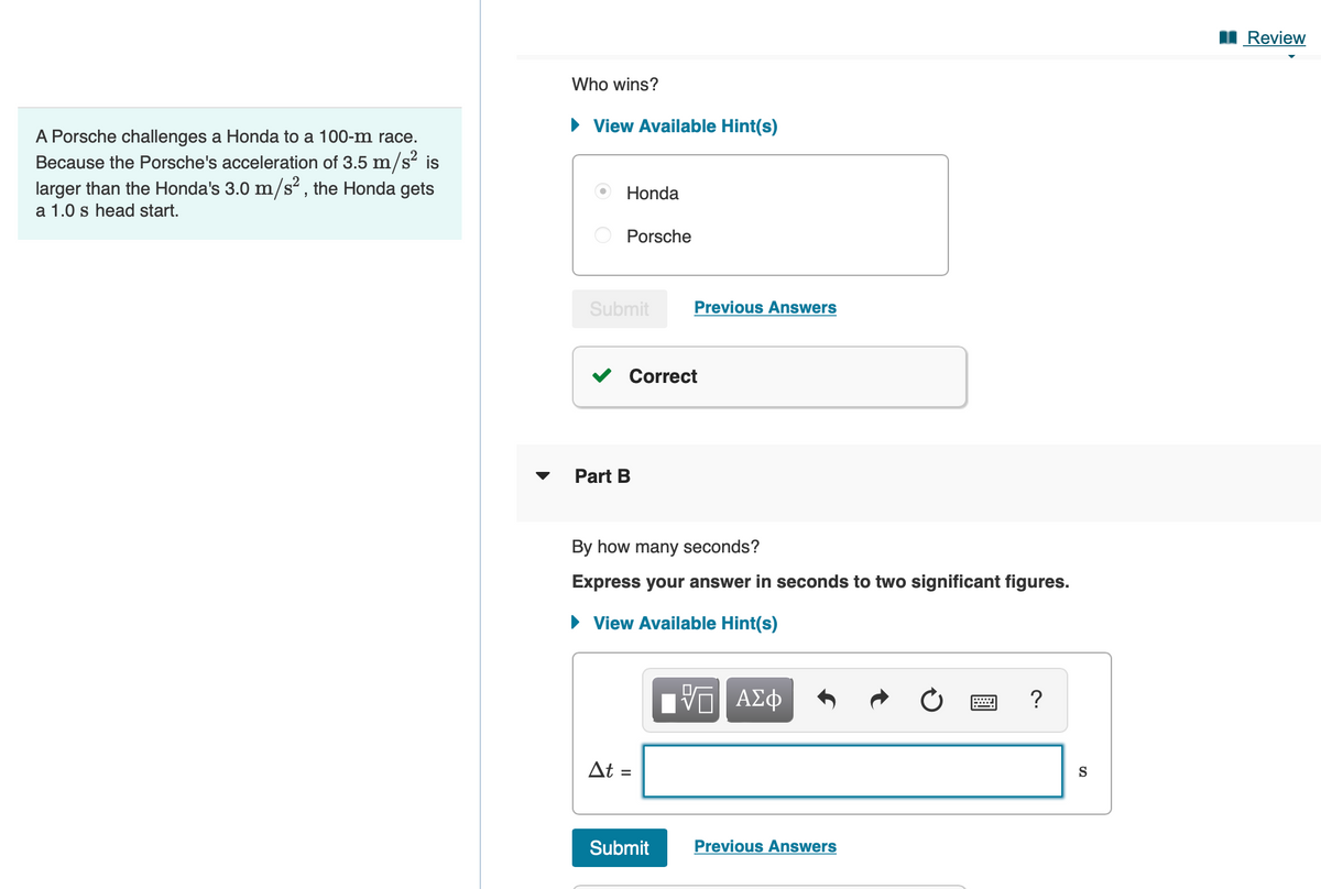 I Review
Who wins?
• View Available Hint(s)
A Porsche challenges a Honda to a 100-m race.
Because the Porsche's acceleration of 3.5 m/s is
larger than the Honda's 3.0 m/s² , the Honda gets
a 1.0 s head start.
Honda
Porsche
Submit
Previous Answers
Correct
Part B
By how many seconds?
Express your answer in seconds to two significant figures.
• View Available Hint(s)
?
At =
S
Submit
Previous Answers
