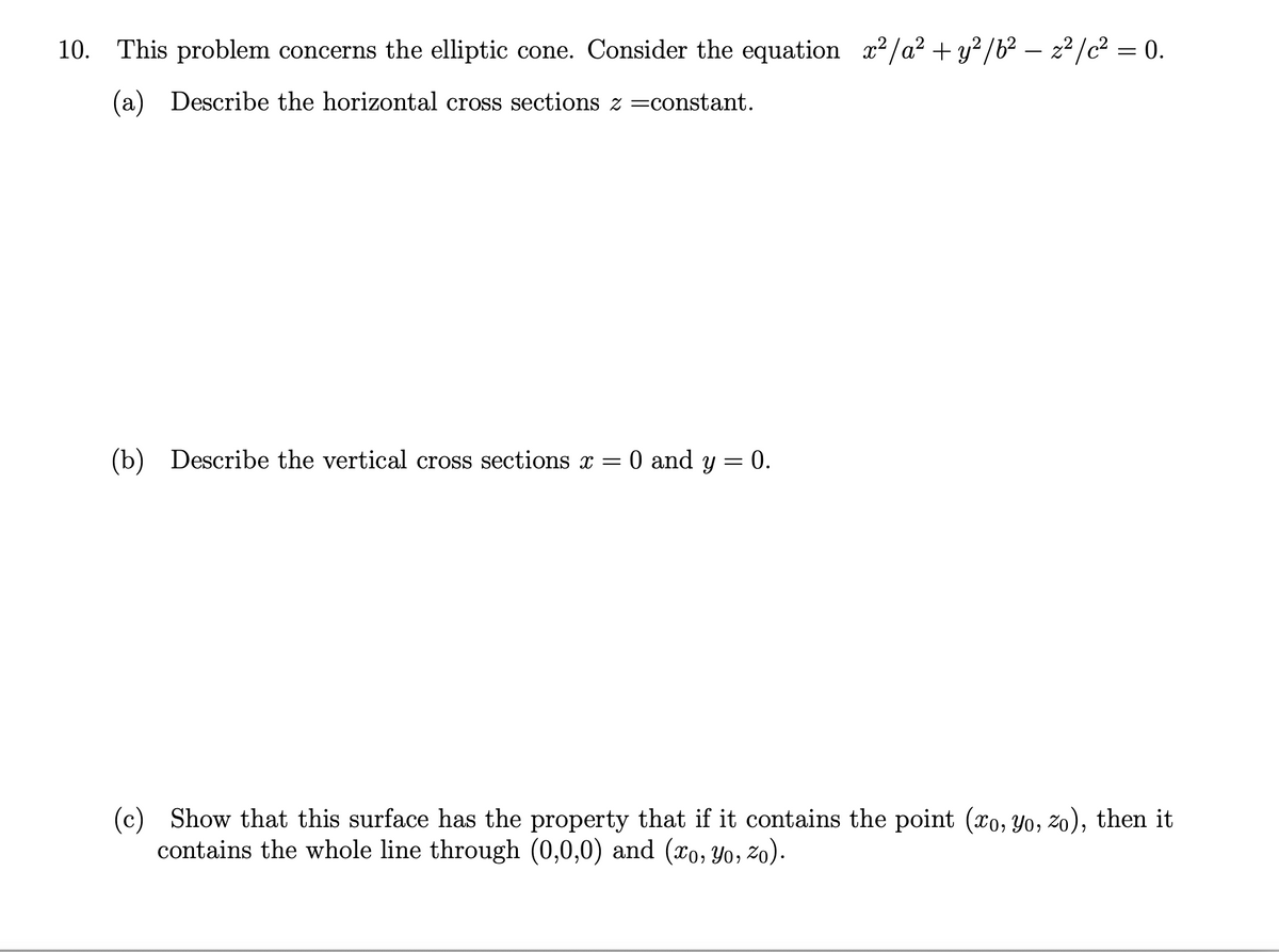 10. This problem concerns the elliptic cone. Consider the equation x2/a? + y? /b² – z² /c² = 0.
(a) Describe the horizontal cross sections z =constant.
(b) Describe the vertical cross sections x = 0 and y = 0.
(c) Show that this surface has the property that if it contains the point (xo, Yo, zo), then it
contains the whole line through (0,0,0) and (xo, Yo, zo).
