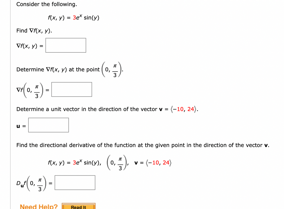 Consider the following.
f(x, у)
3e* sin(y)
Find Vf(x, y).
Vf(x, y) =
%D
Determine Vf(x, y) at the point ( 0,
Vf[ 0,
3
Determine a unit vector in the direction of the vector v =
(-10, 24).
u =
Find the directional derivative of the function at the given point in the direction of the vector v.
IT
3ex sin(y),
v = (-10, 24)
3.
f(x, у)
0,
IT
0,
Need Help?
Read It
