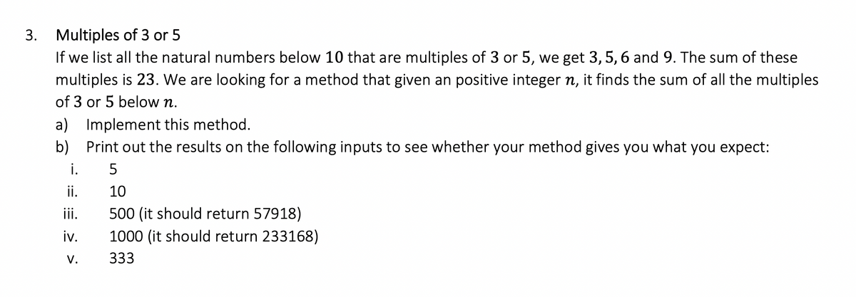 3. Multiples of 3 or 5
If we list all the natural numbers below 10 that are multiples of 3 or 5, we get 3, 5, 6 and 9. The sum of these
multiples is 23. We are looking for a method that given an positive integer n, it finds the sum of all the multiples
of 3 or 5 below n.
a) Implement this method.
b) Print out the results on the following inputs to see whether your method gives you what you expect:
i.
5
ii.
10
iii.
500 (it should return 57918)
iv.
1000 (it should return 233168)
V.
333