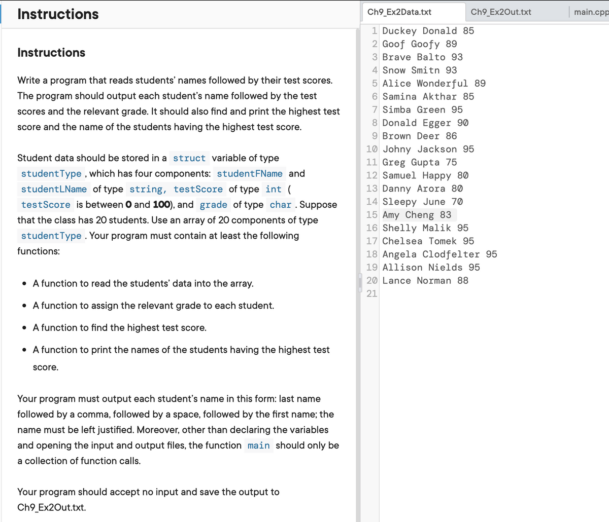 Instructions
Ch9_Ex2Data.txt
Ch9_Ex2Out.txt
main.cpp
1 Duckey Donald 85
2 Goof Goofy 89
Instructions
3 Brave Balto 93
4 Snow Smitn 93
Write a program that reads students' names followed by their test scores.
5 Alice Wonderful 89
The program should output each student's name followed by the test
6 Samina Akthar 85
7 Simba Green 95
8 Donald Egger 90
9 Brown Deer 86
10 Johny Jackson 95
11 Greg Gupta 75
12 Samuel Happy 80
scores and the relevant grade. It should also find and print the highest test
score and the name of the students having the highest test score.
Student data should be stored in a struct variable of type
studentType , which has four components: studentFName and
13 Danny Arora 80
14 Sleepy June 70
15 Amy Cheng 83
16 Shelly Malik 95
17 Chelsea Tomek 95
studentLName of type string, testScore of type int (
testScore is between O and 100), and grade of type char . Suppose
that the class has 20 students. Use an array of 20 components of type
studentType . Your program must contain at least the following
functions:
18 Angela Clodfelter 95
19 Allison Nields 95
• A function to read the students' data into the array.
20 Lance Norman 88
21
• A function to assign the relevant grade to each student.
• A function to find the highest test score.
• A function to print the names of the students having the highest test
Score.
Your program must output each student's name in this form: last name
followed by a comma, followed by a space, followed by the first name; the
name must be left justified. Moreover, other than declaring the variables
and opening the input and output files, the function main should only be
a collection of function calls.
Your program should accept no input and save the output to
Ch9_Ex2Out.txt.
