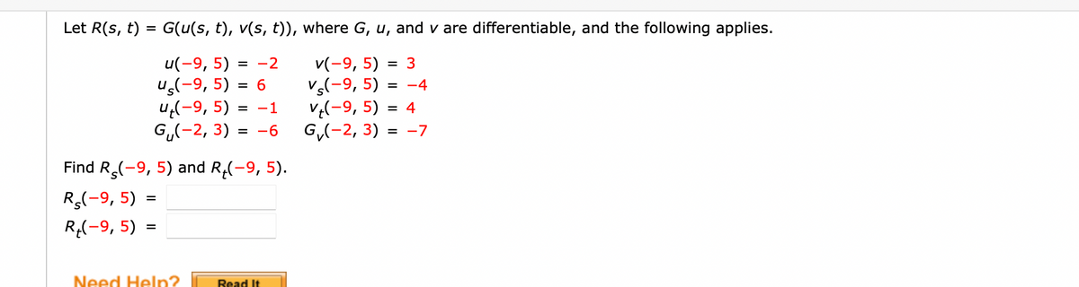 Let R(s, t) = G(u(s, t), v(s, t)), where G, u, and v are differentiable, and the following applies.
u(-9, 5)
= -2
v(-9, 5)
Vs(-9, 5)
V(-9, 5)
G,(-2, 3) :
3
Us(-9, 5)
= 6
-4
= -1
= 4
G,(-2, 3)
(s '6–)'n
= -6
= -7
Find R,(-9, 5) and R,(-9, 5).
R(-9, 5)
R;(-9, 5)
Need Heln?
Read It
