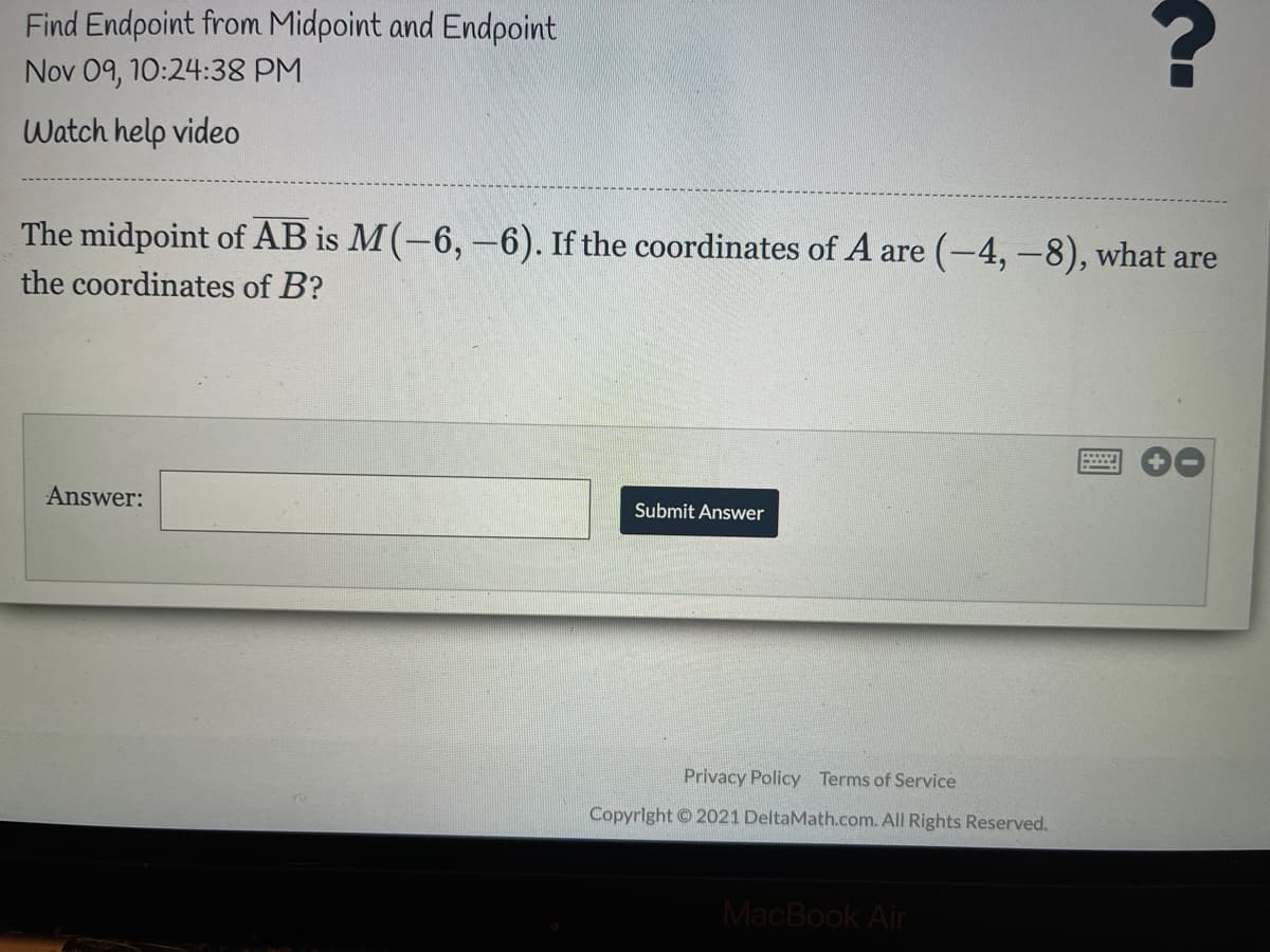 Find Endpoint from Midpoint and Endpoint
Nov 09, 10:24:38 PM
Watch help video
The midpoint of AB is M(-6,-6). If the coordinates of A are (-4,-8), what are
the coordinates of B?
Answer:
Submit Answer
Privacy Policy Terms of Service
Copyright 2021 DeltaMath.com. All Rights Reserved.
MacBook Air
