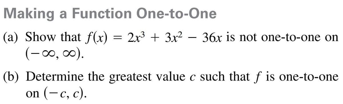 Making a Function One-to-One
(a) Show that f(x)
(-00, 0).
2x3 + 3x2 - 36x is not one-to-one on
(b) Determine the greatest value c such that f is one-to-one
on (-c, c).
