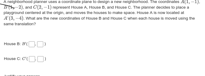 A neighborhood planner uses a coordinate plane to design a new neighborhood. The coordinates A(1, –1),
B-2), and C(2, –1) represent House A, House B, and House C. The planner decides to place a
playground centered at the origin, and moves the houses to make space. House A is now located at
A' (3, -4). What are the new coordinates of House B and House C when each house is moved using the
same translation?
House B: B'(
House C: C"(OO)
