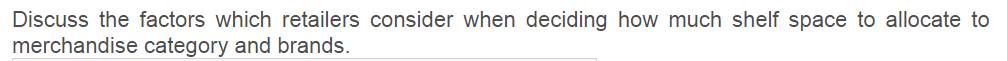 Discuss the factors which retailers consider when deciding how much shelf space to allocate to
merchandise category and brands.

