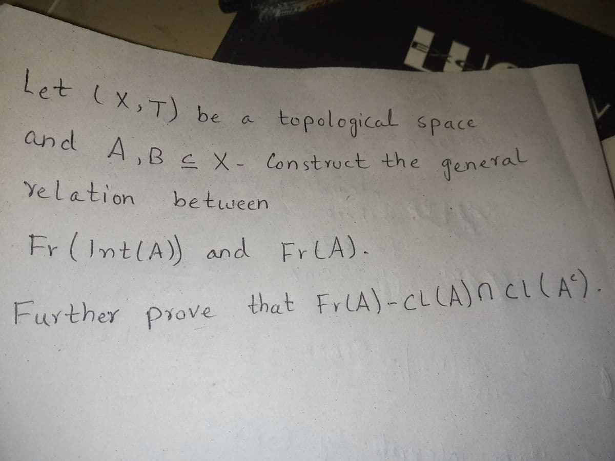 and A,B E X- Construct the general
Let (X, T) be a
topological space
and
A,B c X- Construct the
general
Yelation
between
Fr (IntlA)) and FrLA).
Further prove that FrlA)-CLLA)n CI(A).
