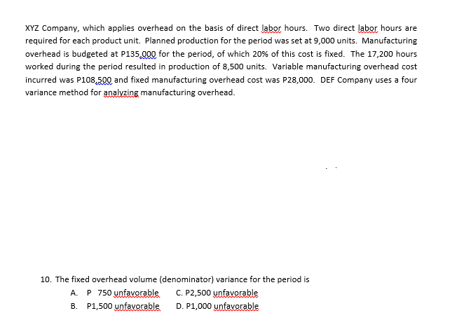 XYZ Company, which applies overhead on the basis of direct labor hours. Two direct labor hours are
required for each product unit. Planned production for the period was set at 9,000 units. Manufacturing
overhead is budgeted at P135,000 for the period, of which 20% of this cost is fixed. The 17,200 hours
worked during the period resulted in production of 8,500 units. Variable manufacturing overhead cost
incurred was P108,500, and fixed manufacturing overhead cost was P28,000. DEF Company uses a four
variance method for analyzing manufacturing overhead.
10. The fixed overhead volume (denominator) variance for the period is
A. P 750 unfavorable C. P2,500 unfavorable
B. P1,500 unfavorable
D. P1,000 unfavorable