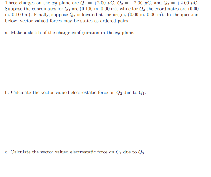 Three charges on the ry plane are Q1 = +2.00 µC, Q2 = +2.00 µC, and Q3 = +2.00 µC.
Suppose the coordinates for Q1 are (0.100 m, 0.00 m), while for Q3 the coordinates are (0.00
m, 0.100 m). Finally, suppose Q2 is located at the origin, (0.00 m, 0.00 m). In the question
below, vector valued forces may be states as ordered pairs.
a. Make a sketch of the charge configuration in the ry plane.
b. Calculate the vector valued electrostatic force on Q2 due to Q1.
c. Calculate the vector valued electrostatic force on Q2 due to Q3.
