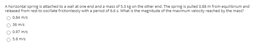 **Problem Statement:**  

A horizontal spring is attached to a wall at one end and a mass of 5.3 kg on the other end. The spring is pulled 0.88 m from equilibrium and released from rest to oscillate frictionlessly with a period of 6.6 s. What is the magnitude of the maximum velocity reached by the mass?

**Possible Answers:**
- ○ 0.84 m/s
- ○ 36 m/s
- ○ 0.97 m/s
- ○ 5.8 m/s