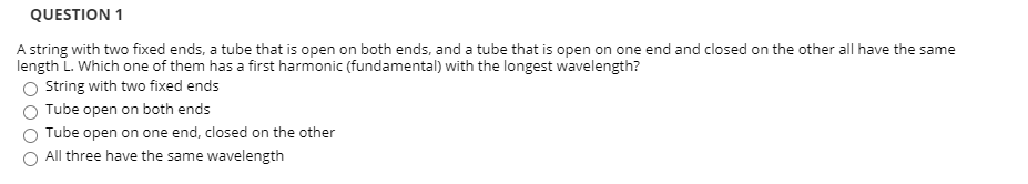 ### Question 1

A string with two fixed ends, a tube that is open on both ends, and a tube that is open on one end and closed on the other all have the same length \(L\). Which one of them has a first harmonic (fundamental) with the longest wavelength?

- 