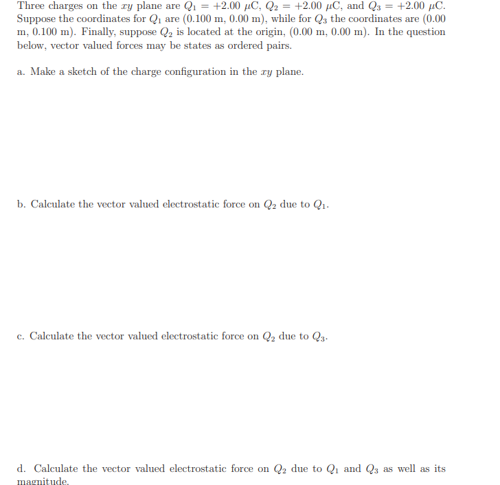 Three charges on the ry plane are Q1
Suppose the coordinates for Q1 are (0.100 m, 0.00 m), while for Q3 the coordinates are (0.00
m, 0.100 m). Finally, suppose Q2 is located at the origin, (0.00 m, 0.00 m). In the question
below, vector valued forces may be states as ordered pairs.
+2.00 μC, Q
- +2.00 μC, and Q +2.00 μC.
a. Make a sketch of the charge configuration in the ry plane.
