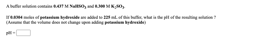 A buffer solution contains 0.437 M NAHSO3 and 0.300 M K2SO3.
If 0.0304 moles of potassium hydroxide are added to 225 mL of this buffer, what is the pH of the resulting solution ?
(Assume that the volume does not change upon adding potassium hydroxide)
pH
