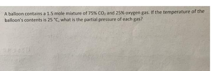 A balloon contains a 1.5 mole mixture of 75% CO, and 25% oxygen gas. If the temperature of the
balloon's contents is 25 °C, what is the partial pressure of each gas?
