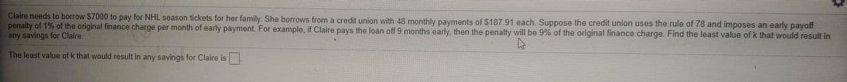 Claire needs to borrow $7000 to pay for NHL season tickets for her family. She borrows from a credit union with 48 monthly payments of $187.91 each. Suppose the credit union uses the rule of 78 and imposes an early payoff
penalty of 1% of the original finance charge per month of early payment. For example, if Claire pays the loan off 9 months early, then the penalty will be 9% of the original finance charge. Find the least value of k that would result in
any savings for Claire.
The least value of k that would result in any savings for Claire is.

