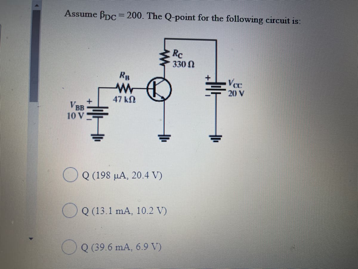 Assume Bpc = 200. The Q-point for the following circuit is:
Rc
330 N
Rp
Ver:
20 V
47 kN
BB
10 V
Q (198 µA, 20.4 V)
Q (13.1 mA, 10.2 V)
Q (39.6 mA, 6.9 V)
业
