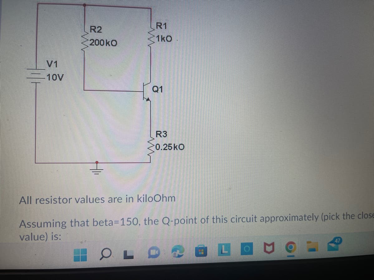 R1
R2
1kO.
200kO
V1
10V
Q1
R3
0.25ko
All resistor values are in kiloOhm
Assuming that beta=150, the Q-point of this circuit approximately (pick the close
value) is:
