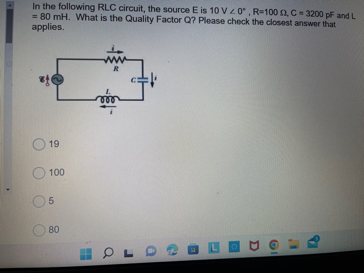 In the following RLC circuit, the source E is 10 V z 0° , R=100 2, C = 3200 pF and L
80 mH. What is the Quality Factor Q? Please check the closest answer that
applies.
%3D
%3D
R
19
100
80
